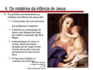 4. Os mistérios da infância de Jesus Os grandes acontecimentos ou  mistérios da infância de Jesus são: A  Circuncisão ; era uma cerimónia  que prefigurava o baptismo. A  Epifania  ou manifestação de  Jesus como Messias de Israel,  que celebra a adoração dos Reis  Magos. A Ap resentação de Jesus no  Templo.  Maria não estava  obrigada por ser virgem e sem  mancha de pecado, mas quis  submeter-se em tudo à lei de  Deus. A  Fuga para o Egipto e a  matança dos Inocentes. BATONI, Pompeo A Virgem e o Menino c. 1742 Galeria Borghese, Roma 