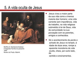 5. A vida oculta de Jesus Jesus viveu a maior parte  da sua vida como a imensa  maioria dos homens: uma vida  corrente sem importância, vida  de trabalho, na vida religiosa  submetido à lei de Deus, vida  de comunidade na sua  povoação com os parentes,  amigos e conhecidos.  Só o acontecimento da  perda e  achado de Jesus no templo , à  idade de doze anos, rompe a  aparente monotonia da vida  oculta, cheia, por outro lado, de  sentido e ensinamentos. MURILLO, Bartolomé Esteban A Sagrada Família do passarito 1650 Museu do Prado, Madrid 