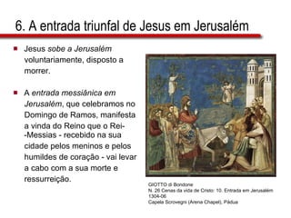 6. A entrada triunfal de Jesus em Jerusalém Jesus  sobe a Jerusalém   voluntariamente, disposto a  morrer. A  entrada messiânica em  Jerusalém , que celebramos no  Domingo de Ramos, manifesta  a vinda do Reino que o Rei-  -Messias - recebido na sua  cidade pelos meninos e pelos  humildes de coração - vai levar  a cabo com a sua morte e  ressurreição. GIOTTO di Bondone N. 26 Cenas da vida de Cristo: 10. Entrada em Jerusalém 1304-06 Capela Scrovegni (Arena Chapel), Pádua 