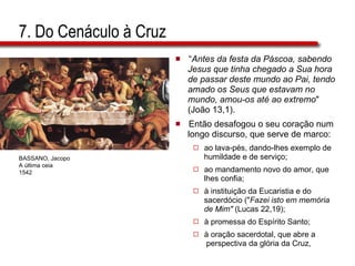7. Do Cenáculo à Cruz “ Antes da festa da Páscoa, sabendo  Jesus que tinha chegado a Sua hora  de passar deste mundo ao Pai, tendo  amado os Seus que estavam no  mundo, amou-os até ao extremo "  (João 13,1). Então desafogou o seu coração num  longo discurso, que serve de marco: ao lava-pés, dando-lhes exemplo de  humildade e de serviço;  ao mandamento novo do amor, que  lhes confia;  à instituição da Eucaristia e do  sacerdócio (" Fazei isto em memória  de Mim"  (Lucas 22,19);  à promessa do Espírito Santo;  à oração sacerdotal, que abre a  perspectiva da glória da Cruz, BASSANO, Jacopo A última ceia 1542 