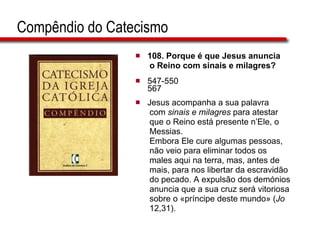 Compêndio do Catecismo 108.  Porque é que Jesus anuncia o Reino com sinais e milagres?   547-550 567 Jesus acompanha a sua palavra com  sinais e milagres  para atestar  que o Reino está presente n’Ele, o  Messias.  Embora Ele cure algumas pessoas,  não veio para eliminar todos os  males aqui na terra, mas, antes de  mais, para nos libertar da escravidão  do pecado. A expulsão dos demónios  anuncia que a sua cruz será vitoriosa  sobre o «príncipe deste mundo» ( Jo   12,31).  