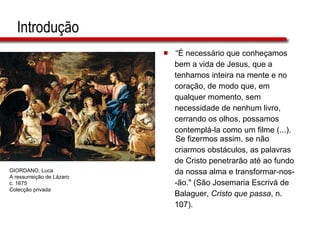 Introdução “ É necessário que conheçamos  bem a vida de Jesus, que a  tenhamos inteira na mente e no  coração, de modo que, em  qualquer momento, sem  necessidade de nenhum livro,  cerrando os olhos, possamos  contemplá-la como um filme (...). Se fizermos assim, se não  criarmos obstáculos, as palavras  de Cristo penetrarão até ao fundo  da nossa alma e transformar-nos- -ão." (São Josemaria Escrivá de  Balaguer,  Cristo que passa , n.  107). GIORDANO, Luca A ressurreição de Lázaro c. 1675 Colecção privada 