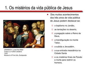 1. Os mistérios da vida pública de Jesus Dos muitos acontecimentos  dos três anos de vida pública  de Jesus podem destacar-se: o baptismo no Jordão,  as tentações no deserto,  a pregação sobre o Reino de  Deus,  a transfiguração no monte  Tabor,  a subida a Jerusalém,  a sua entrada messiânica na  Cidade Santa  e os mistérios finais da Paixão  e morte para redimir os  homens. CRANACH, Lucas the Elder Cristo e a mulher adúltera 1532 Museum of Fine Arts, Budapeste 