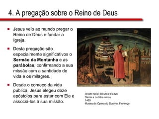 4. A pregação sobre o Reino de Deus Jesus veio ao mundo pregar o  Reino de Deus e fundar a  Igreja.  Desta pregação são  especialmente significativos o  Sermão da Montanha  e as  parábolas , confirmando a sua  missão com a santidade de  vida e os milagres.  Desde o começo da vida  pública, Jesus elegeu doze  apóstolos para estar com Ele e  associá-los à sua missão. DOMENICO DI MICHELINO Dante e os três reinos 1465 Museu da Ópera do Duomo, Florença 