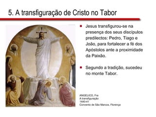 5. A transfiguração de Cristo no Tabor Jesus transfigurou-se na  presença dos seus discípulos  predilectos: Pedro, Tiago e  João, para fortalecer a fé dos  Apóstolos ante a proximidade  da Paixão.  Segundo a tradição, sucedeu  no monte Tabor. ANGELICO, Fra A transfiguração 1440-41 Convento de São Marcos, Florença  