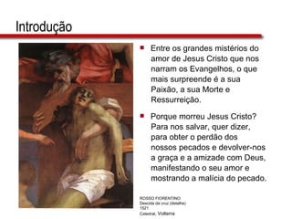 Introdução Entre os grandes mistérios do  amor de Jesus Cristo que nos  narram os Evangelhos, o que  mais surpreende é a sua  Paixão, a sua Morte e  Ressurreição. Porque morreu Jesus Cristo?  Para nos salvar, quer dizer,  para obter o perdão dos  nossos pecados e devolver-nos  a graça e a amizade com Deus,  manifestando o seu amor e  mostrando a malícia do pecado. ROSSO FIORENTINO Descida da cruz (detalhe) 1521 Catedral , Volterra 