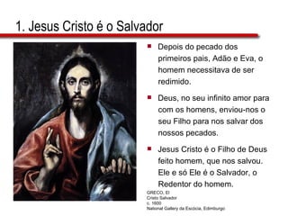 1. Jesus Cristo é o Salvador Depois do pecado dos  primeiros pais, Adão e Eva, o  homem necessitava de ser  redimido.  Deus, no seu infinito amor para  com os homens, enviou-nos o  seu Filho para nos salvar dos  nossos pecados.  Jesus Cristo é o Filho de Deus  feito homem, que nos salvou.  Ele e só Ele é o Salvador, o  Redentor do homem. GRECO, El Cristo Salvador c. 1600 National Gallery da Escócia, Edimburgo 