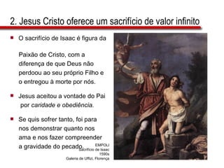 2. Jesus Cristo oferece um sacrifício de valor infinito O sacrifício de Isaac é figura da  Paixão de Cristo, com a  diferença de que Deus não  perdoou ao seu próprio Filho e  o entregou à morte por nós. Jesus aceitou a vontade do Pai  por  caridade e obediência. Se quis sofrer tanto, foi para  nos demonstrar quanto nos  ama e nos fazer compreender  a gravidade do pecado. EMPOLI Sacrifício de Isaac 1590s Galeria de Uffizi, Florença 