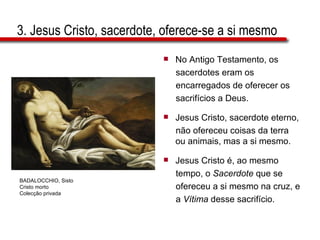 3. Jesus Cristo, sacerdote, oferece-se a si mesmo No Antigo Testamento, os  sacerdotes eram os  encarregados de oferecer os  sacrifícios a Deus. Jesus Cristo, sacerdote eterno,  não ofereceu coisas da terra ou animais, mas a si mesmo. Jesus Cristo é, ao mesmo  tempo, o  Sacerdote  que se  ofereceu a si mesmo na cruz, e  a  Vítima  desse sacrifício. BADALOCCHIO, Sisto Cristo morto Colecção privada 