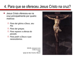 4. Para que se ofereceu Jesus Cristo na cruz? Jesus Cristo ofereceu-se na cruz principalmente por  quatro motivos: Para dar glória a Deus, seu Pai. Para dar graças. Para reparar a ofensa do pecado. Para pedir a Deus o que necessitamos. DAVID, Jacques-Louis Cristo na cruz 1782 Igreja de São Vicente, Mâcon 