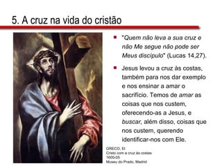 5. A cruz na vida do cristão " Quem não leva a sua cruz e  não Me segue não pode ser  Meus discípulo " (Lucas 14,27). Jesus levou a cruz às costas,  também para nos dar exemplo  e nos ensinar a amar o  sacrifício. Temos de  amar  as  coisas que nos custem,  oferecendo-as a Jesus, e  buscar,  além disso, coisas que  nos custem, querendo  identificar-nos com Ele. GRECO, El Cristo com a cruz às costas 1600-05 Museu do Prado, Madrid 