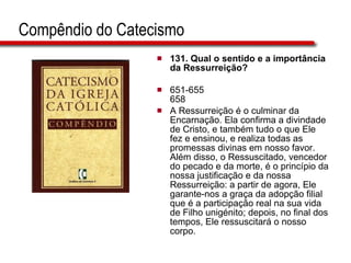 Compêndio do Catecismo 131.  Qual o sentido e a importância da Ressurreição?   651-655 658 A Ressurreição é o culminar da Encarnação. Ela confirma a divindade de Cristo, e também tudo o que Ele fez e ensinou, e realiza todas as promessas divinas em nosso favor. Além disso, o Ressuscitado, vencedor do pecado e da morte, é o princípio da nossa justificação e da nossa Ressurreição: a partir de agora, Ele garante-nos a graça da adopção filial que é a participação real na sua vida de Filho unigénito; depois, no final dos tempos, Ele ressuscitará o nosso corpo.   