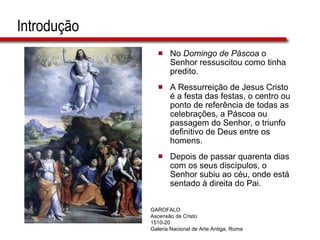 Introdução No  Domingo de Páscoa  o Senhor ressuscitou como tinha  predito. A Ressurreição de Jesus Cristo é a festa das festas, o centro ou ponto de referência de todas as celebrações, a Páscoa ou passagem do Senhor, o triunfo definitivo de Deus entre os homens. Depois de passar quarenta dias com os seus discípulos, o Senhor subiu ao céu, onde está sentado à direita do Pai.  GAROFALO Ascensão de Cristo 1510-20 Galeria Nacional de Arte Antiga, Roma 