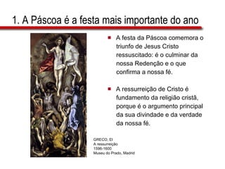 1. A Páscoa é a festa mais importante do ano A festa da Páscoa comemora o  triunfo de Jesus Cristo  ressuscitado: é o culminar da  nossa Redenção e o que  confirma a nossa fé.  A ressurreição de Cristo é  fundamento da religião cristã,  porque é o argumento principal  da sua divindade e da verdade  da nossa fé. GRECO, El A ressurreição 1596-1600 Museu do Prado, Madrid 