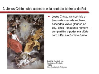 3. Jesus Cristo subiu ao céu e está sentado à direita do Pai Jesus Cristo, transcorrido o  tempo da sua vida na terra,  ascendeu vivo e glorioso ao  céu, onde - enquanto homem -  compartilha o poder e a glória  com o Pai e o Espírito Santo. BALEN, Hendrick van Santíssima Trindade 1620s Sint-Jacobskerk, Amberes 