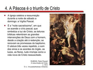 4. A Páscoa é o triunfo de Cristo A Igreja celebra a ressurreição  durante a noite de sábado a  domingo: a Vigília Pascal.  É a "noite sacratíssima", em que  se acende o círio pascal, que  simboliza a luz de Cristo; as leituras  bíblicas relembram as grandes  intervenções de Deus com o homem,  desde a criação até à redenção; se  renovam as promessas do baptismo.  O  aleluia  três vezes repetido, o som  dos sinos e os acordes do órgão, as  luzes, as flores, tudo irrompe como a  vida nova de Cristo ressuscitado. RUBENS, Pieter Pauwel A ressurreição de Cristo c. 1612 O.-L. Vrouwekathedraal, Amberes 