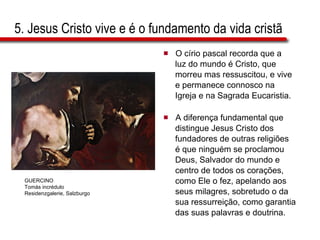 5. Jesus Cristo vive e é o fundamento da vida cristã O círio pascal recorda que a  luz do mundo é Cristo, que  morreu mas ressuscitou, e vive  e permanece connosco na  Igreja e na Sagrada Eucaristia. A diferença fundamental que  distingue Jesus Cristo dos  fundadores de outras religiões  é que ninguém se proclamou  Deus, Salvador do mundo e  centro de todos os corações,  como Ele o fez, apelando aos  seus milagres, sobretudo o da  sua ressurreição, como garantia  das suas palavras e doutrina. GUERCINO Tomás incrédulo Residenzgalerie, Salzburgo 