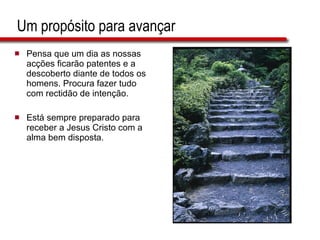 Um propósito para avançar Pensa que um dia as nossas acções ficarão patentes e a descoberto diante de todos os homens. Procura fazer tudo com rectidão de intenção. Está sempre preparado para receber a Jesus Cristo com a alma bem disposta. 
