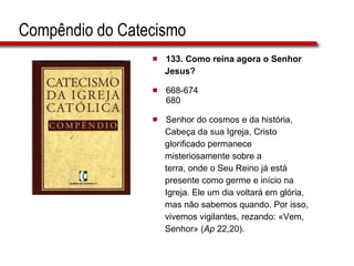 Compêndio do Catecismo 133. Como reina agora o Senhor  Jesus?   668-674 680 Senhor do cosmos e da história,  Cabeça da sua Igreja, Cristo  glorificado permanece  misteriosamente sobre a terra, onde o Seu Reino já está  presente como germe e início na  Igreja. Ele um dia voltará em glória,  mas não sabemos quando. Por isso,  vivemos vigilantes, rezando: «Vem,  Senhor» ( Ap  22,20).  
