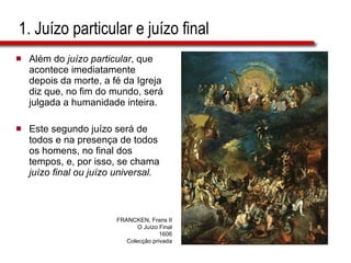 1. Juízo particular e juízo final Além do  juízo particular , que acontece imediatamente depois da morte, a fé da Igreja diz que, no fim do mundo, será julgada a humanidade inteira.  Este segundo juízo será de todos e na presença de todos os homens, no final dos tempos, e, por isso, se chama  juízo final ou juízo universal.   FRANCKEN, Frans II O Juízo Final 1606 Colecção privada 