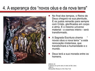 4. A esperança dos “novos céus e da nova terra" No final dos tempos, o Reino de Deus chegará na sua plenitude, E os justos reinarão para sempre com Cristo, glorificados em corpo e alma. E o mesmo universo material - o cosmos inteiro - será transformado.  A Sagrada Escritura chama  “ novos céus e nova terra " a esta renovação misteriosa, que transformará a humanidade e o mundo.  Deus terá a sua morada entre os homens. GRECO, El A abertura do quinto selo (A visão de São João) 1608-14 Metropolitan Museum of Art, New York 