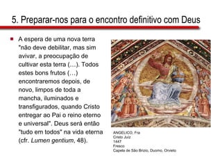 5. Preparar-nos para o encontro definitivo com Deus A espera de uma nova terra  "não deve debilitar, mas sim  avivar, a preocupação de  cultivar esta terra (…). Todos  estes bons frutos (…)  encontraremos depois, de  novo, limpos de toda a  mancha, iluminados e  transfigurados, quando Cristo  entregar ao Pai o reino eterno  e universal". Deus será então  "tudo em todos" na vida eterna  (cfr.  Lumen gentium , 48). ANGELICO, Fra Cristo Juíz 1447 Fresco Capela de São Brizio, Duomo, Orvieto 