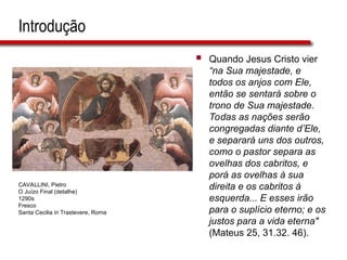 Introdução
 Quando Jesus Cristo vier
“na Sua majestade, e
todos os anjos com Ele,
então se sentará sobre o
trono de Sua majestade.
Todas as nações serão
congregadas diante d’Ele,
e separará uns dos outros,
como o pastor separa as
ovelhas dos cabritos, e
porá as ovelhas à sua
direita e os cabritos à
esquerda... E esses irão
para o suplício eterno; e os
justos para a vida eterna"
(Mateus 25, 31.32. 46).
CAVALLINI, Pietro
O Juízo Final (detalhe)
1290s
Fresco
Santa Cecilia in Trastevere, Roma
 