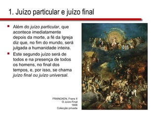 1. Juízo particular e juízo final
 Além do juízo particular, que
acontece imediatamente
depois da morte, a fé da Igreja
diz que, no fim do mundo, será
julgada a humanidade inteira.
 Este segundo juízo será de
todos e na presença de todos
os homens, no final dos
tempos, e, por isso, se chama
juízo final ou juízo universal.
FRANCKEN, Frans II
O Juízo Final
1606
Colecção privada
 