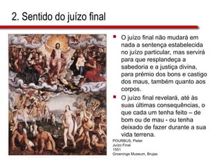 2. Sentido do juízo final
 O juízo final não mudará em
nada a sentença estabelecida
no juízo particular, mas servirá
para que resplandeça a
sabedoria e a justiça divina,
para prémio dos bons e castigo
dos maus, também quanto aos
corpos.
 O juízo final revelará, até às
suas últimas consequências, o
que cada um tenha feito – de
bom ou de mau - ou tenha
deixado de fazer durante a sua
vida terrena.
POURBUS, Pieter
Juízo Final
1551
Groeninge Museum, Brujas
 