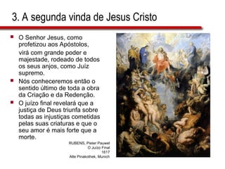 3. A segunda vinda de Jesus Cristo
 O Senhor Jesus, como
profetizou aos Apóstolos,
virá com grande poder e
majestade, rodeado de todos
os seus anjos, como Juíz
supremo.
 Nós conheceremos então o
sentido último de toda a obra
da Criação e da Redenção.
 O juízo final revelará que a
justiça de Deus triunfa sobre
todas as injustiças cometidas
pelas suas criaturas e que o
seu amor é mais forte que a
morte.
RUBENS, Pieter Pauwel
O Juízo Final
1617
Alte Pinakothek, Munich
 