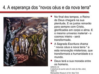 4. A esperança dos “novos céus e da nova terra"
 No final dos tempos, o Reino
de Deus chegará na sua
plenitude, E os justos reinarão
para sempre com Cristo,
glorificados em corpo e alma. E
o mesmo universo material - o
cosmos inteiro - será
transformado.
 A Sagrada Escritura chama
“ novos céus e nova terra " a
esta renovação misteriosa, que
transformará a humanidade e o
mundo.
 Deus terá a sua morada entre
os homens.
GRECO, El
A abertura do quinto selo (A visão de São João)
1608-14
Metropolitan Museum of Art, New York
 