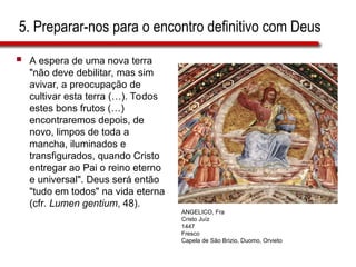 5. Preparar-nos para o encontro definitivo com Deus
 A espera de uma nova terra
"não deve debilitar, mas sim
avivar, a preocupação de
cultivar esta terra (…). Todos
estes bons frutos (…)
encontraremos depois, de
novo, limpos de toda a
mancha, iluminados e
transfigurados, quando Cristo
entregar ao Pai o reino eterno
e universal". Deus será então
"tudo em todos" na vida eterna
(cfr. Lumen gentium, 48).
ANGELICO, Fra
Cristo Juíz
1447
Fresco
Capela de São Brizio, Duomo, Orvieto
 