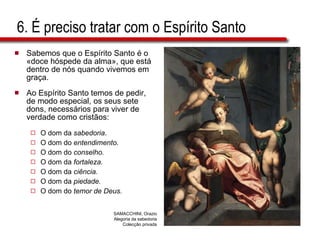 6. É preciso tratar com o Espírito Santo Sabemos que o Espírito Santo é o «doce hóspede da alma», que está dentro de nós quando vivemos em graça. Ao Espírito Santo temos de pedir, de modo especial, os seus sete dons, necessários para viver de verdade como cristãos: O dom da  sabedoria . O dom do  entendimento. O dom do  conselho. O dom da  fortaleza. O dom da  ciência. O dom da  piedade. O dom do  temor de Deus. SAMACCHINI, Orazio Alegoria da sabedoria Colecção privada 