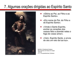 7. Algumas orações dirigidas ao Espírito Santo «Glória ao Pai, ao Filho e ao Espírito Santo». «Em nome do Pai, do Filho e do Espírito Santo». «Vinde ó Santo Espírito, enchei os corações dos vossos fiéis e acendei neles o fogo do vosso amor». «Vem, Espírito Santo, e envia do céu um raio da tua luz». MURILLO, Bartolomé Esteban São Francisco de Assis em oração 1645-50 O.-L. Vrouwekathedraal, Amberes 