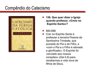 Compêndio do Catecismo 136.  Que quer dizer a Igreja  quando professa: «Creio no  Espírito Santo»?   683-686 Crer no Espírito Santo é  professar a terceira Pessoa da  Santíssima Trindade, que  procede do Pai e do Filho, e  «com o Pai e o Filho é adorado  e glorificado». O Espírito foi  «enviado aos nossos  corações» ( Gal  4,6) para  recebermos a vida nova de  filhos de Deus.  