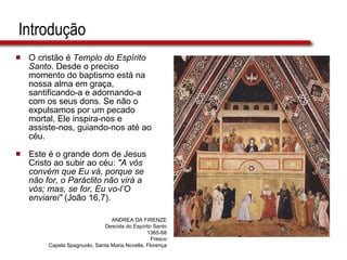 Introdução O cristão é  Templo do Espírito Santo . Desde o preciso momento do baptismo está na nossa alma em graça, santificando-a e adornando-a com os seus dons. Se não o expulsamos por um pecado mortal, Ele inspira-nos e assiste-nos, guiando-nos até ao céu.  Este é o grande dom de Jesus Cristo ao subir ao céu:  "A vós convém que Eu vá, porque se não for, o Paráclito não virá a vós; mas, se for, Eu vo-l’O enviarei"  (João 16,7).  ANDREA DA FIRENZE Descida do Espírito Santo 1365-68 Fresco Capela Spagnuolo, Santa Maria Novella, Florença 