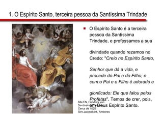 1. O Espírito Santo, terceira pessoa da Santíssima Trindade O Espírito Santo é a terceira  pessoa da Santíssima  Trindade, e professamos a sua  divindade quando rezamos no  Credo: " Creio no Espírito Santo,  Senhor que dá a vida, e  procede do Pai e do Filho; e  com o Pai e o Filho é adorado e  glorificado: Ele que falou pelos  Profetas ". Temos de crer, pois,  em Deus Espírito Santo. BALEN, Hendrick van Santíssima Trindade Cerca de 1620 Sint-Jacobskerk, Amberes 