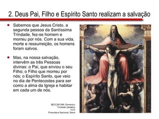 2. Deus Pai, Filho e Espírito Santo realizam a salvação  Sabemos que Jesus Cristo, a segunda pessoa da Santíssima Trindade, fez-se homem e morreu por nós. Com a sua vida, morte e ressurreição, os homens foram salvos.  Mas, na nossa salvação, intervêm as três Pessoas divinas: o Pai, que enviou o seu Filho; o Filho que morreu por nós; o Espírito Santo, que veio no dia de Pentecostes para ser como a alma da Igreja e habitar em cada um de nós. BECCAFUMI, Domenico Trindade (detalhe) 1513 Pinacoteca Nacional, Siena 