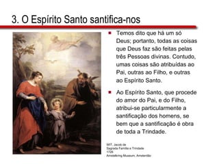 3. O Espírito Santo santifica-nos Temos dito que há um só  Deus; portanto, todas as coisas  que Deus faz são feitas pelas  três Pessoas divinas. Contudo,  umas coisas são atribuídas ao  Pai, outras ao Filho, e outras  ao Espírito   Santo. Ao Espírito Santo, que procede  do amor do Pai, e do Filho,  atribui-se particularmente a  santificação dos homens, se  bem que a santificação é obra  de toda a Trindade. WIT, Jacob de Sagrada Família e Trindade 1726 Amstelkring Museum, Amsterdão 