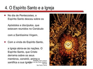 4. O Espírito Santo e a Igreja No dia de Pentecostes, o  Espírito Santo desceu sobre os  Apóstolos e discípulos, que  estavam reunidos no Cenáculo  com a Santíssima Virgem.  Com a vinda do Espírito Santo,  a Igreja abria-se às nações. O  Espírito Santo, que Cristo  derrama sobre os seus  membros, constrói, anima e  santifica a sua Igreja. BERNINI, Gian Lorenzo O Trono de São Pedro (detalhe) 1657-66 São Pedro, Roma 