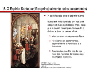 5. O Espírito Santo santifica principalmente pelos sacramentos A santificação que o Espírito Santo  opera em nós consiste em nos unir  cada vez mais com Deus; mas, para  que o possa conseguir, temos de o  deixar actuar na nossa alma.  Vivendo sempre na graça de Deus. Recebendo os sacramentos,  especialmente a Penitência e a  Eucaristia. Escutando o que Ele nos diz por  meio dos Pastores da Igreja e das  inspirações interiores.  WEYDEN, Rogier van der Sete Sacramentos (à esquerda) 1445-50 Koninklijk Museum voor Schone Kunsten, Amberes 