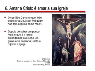 6. Amar a Cristo é amar a sua Igreja Disse São Cipriano que "não pode ter a Deus por Pai quem não tem a Igreja como Mãe".  Depois de saber um pouco mais o que é a Igreja, entendemos que seria um grave erro aceitar a Cristo e rejeitar a Igreja.  GRECO, El Cristo na cruz com as duas Marias e São João c. 1588 National Gallery, Atenas 