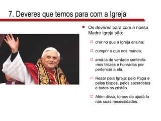 7. Deveres que temos para com a Igreja Os  deveres  para com a nossa Madre Igreja são:  crer no que a Igreja ensina;  cumprir o que nos manda;  amá-la de verdade sentindo-  -nos felizes e honrados por pertencer a ela.  Rezar pela Igreja: pelo Papa e pelos bispos, pelos sacerdotes e todos os cristão.  Além disso, temos de ajudá-la nas suas necessidades. 