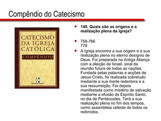 Compêndio do Catecismo 149. Quais são as origens e a realização plena da Igreja?   758-766 778 A Igreja encontra a sua origem e a sua realização plena no eterno desígnio de Deus. Foi preparada na Antiga Aliança com a eleição de Israel, sinal da reunião futura de todas as nações. Fundada pelas palavras e acções de Jesus Cristo, foi realizada sobretudo mediante a sua morte redentora e a sua ressurreição. Foi depois manifestada como mistério de salvação mediante a efusão do Espírito Santo, no dia de Pentecostes. Terá a sua realização plena no fim dos tempos, como assembleia celeste de todos os redimidos.  