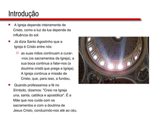 Introdução A Igreja depende inteiramente de  Cristo, como a luz da lua depende da  influência do sol.  Já dizia Santo Agostinho que a  Igreja é Cristo entre nós:  as suas mãos continuam a curar-  -nos (os sacramentos da Igreja), a  sua boca continua a falar-nos (a  doutrina cristã que prega a Igreja).  A Igreja continua a missão de  Cristo, que, para isso, a fundou. Quando professamos a fé no  Símbolo, dizemos: "Creio na Igreja  una, santa, católica e apostólica". É a  Mãe que nos cuida com os  sacramentos e com a doutrina de  Jesus Cristo, conduzindo-nos até ao céu.  