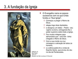 3. A fundação da Igreja O Evangelho narra os passos sucessivos com os que Cristo fundou a “Sua Igreja".  Começou a pregar o Reino de Deus,  elegeu logo doze Apóstolos,  e designou um deles – Pedro - seu vigário na terra, entregando-lhe o poder supremo sobre toda a Igreja.  Fez muitos milagres para demonstrar que - com Ele - tinha chegado o Reino de Deus.  Com a sua morte na cruz conseguiu a salvação de todos os homens,  e a última pedra foi a vinda do Espírito Santo, que enviou do céu no dia de Pentecostes. GRECO, El São Pedro 1610-13 Mosteiro de São Lourenço, El Escorial 