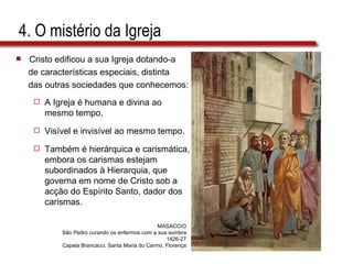 4. O mistério da Igreja Cristo edificou a sua Igreja dotando-a de características especiais, distinta das outras sociedades que conhecemos: A Igreja é humana e divina ao mesmo tempo,  Visível e invisível ao mesmo tempo.  Também é hierárquica e carismática, embora os carismas estejam subordinados à Hierarquia, que governa em nome de Cristo sob a acção do Espírito Santo, dador dos carismas. MASACCIO São Pedro curando os enfermos com a sua sombra 1426-27 Capela Brancacci, Santa Maria do Carmo, Florença 
