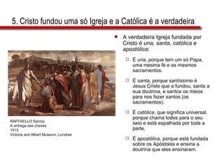 5. Cristo fundou uma só Igreja e a Católica é a verdadeira A verdadeira Igreja fundada por Cristo é  una, santa, católica e apostólica : É  una,  porque tem um só Papa, uma mesma fé e os mesmos sacramentos. É  santa , porque santíssimo é Jesus Cristo que a fundou, santa a sua doutrina, e santos os meios para nos fazer santos (os sacramentos). É  católica , que significa universal, porque chama todos para o seu seio e está espalhada por toda a parte. É  apostólica , porque está fundada sobre os Apóstolos e ensina a doutrina que eles ensinaram. RAFFAELLO Sanzio A entrega das chaves 1515 Victoria and Albert Museum, Londres 