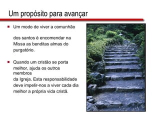 Um propósito para avançar Um modo de viver a comunhão  dos santos é encomendar na  Missa as benditas almas do  purgatório. Quando um cristão se porta  melhor, ajuda os outros membros  da Igreja. Esta responsabilidade  deve impelir-nos a viver cada dia  melhor a própria vida cristã. 