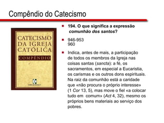 194. O que significa a expressão  comunhão dos santos ? 946-953 960 Indica, antes de mais, a participação  de todos os membros da Igreja nas  coisas santas ( sancta ): a fé, os  sacramentos, em especial a Eucaristia,  os carismas e os outros dons espirituais.  Na raiz da comunhão está a caridade  que «não procura o próprio interesse»  (1  Cor  13, 5), mas move o fiel «a colocar  tudo em  comum» ( Act  4, 32), mesmo os  próprios bens materiais ao serviço dos  pobres.   Compêndio do Catecismo 